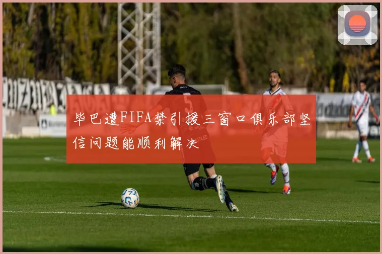 毕巴遭FIFA禁引援三窗口俱乐部坚信问题能顺利解决