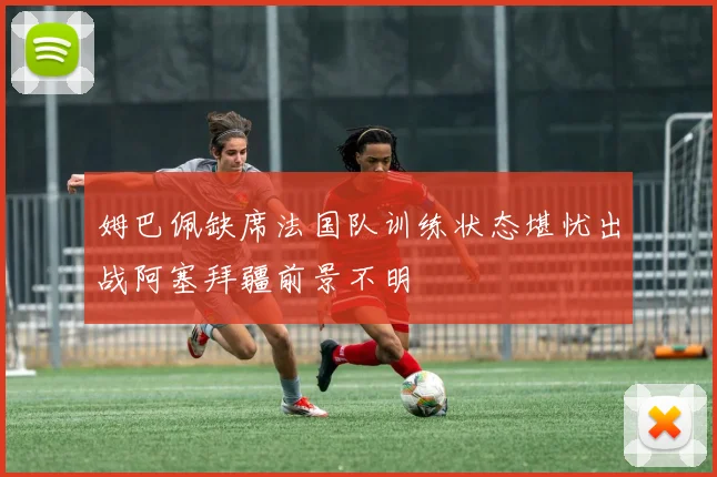姆巴佩缺席法国队训练状态堪忧出战阿塞拜疆前景不明