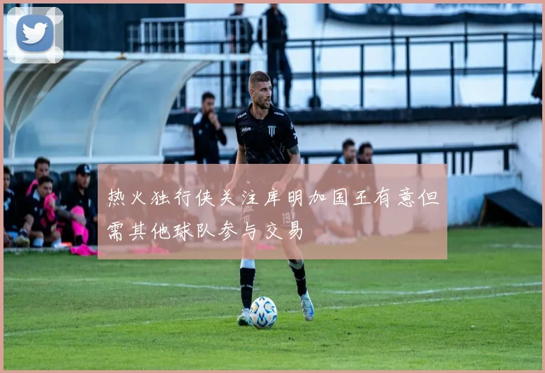 热火独行侠关注库明加国王有意但需其他球队参与交易