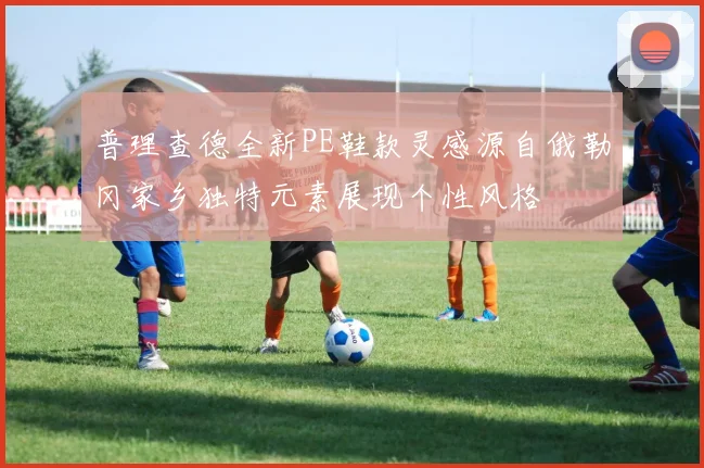 普理查德全新PE鞋款灵感源自俄勒冈家乡独特元素展现个性风格