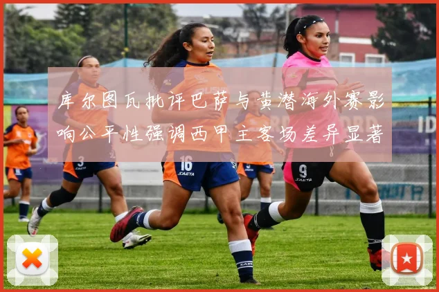 库尔图瓦批评巴萨与黄潜海外赛影响公平性强调西甲主客场差异显著