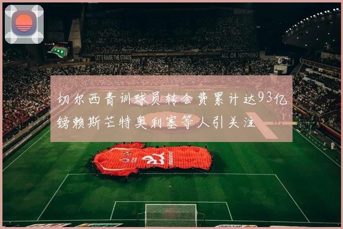 切尔西青训球员转会费累计达93亿镑赖斯芒特奥利塞等人引关注
