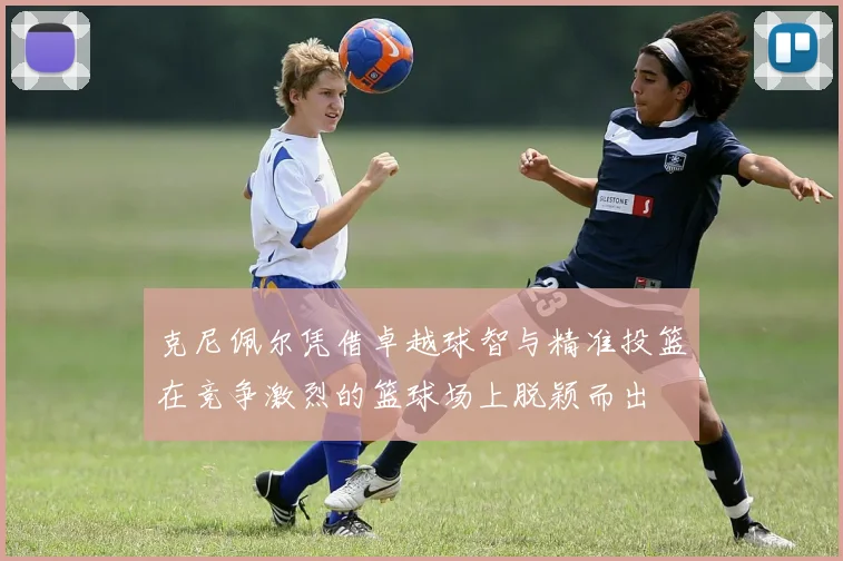 克尼佩尔凭借卓越球智与精准投篮在竞争激烈的篮球场上脱颖而出