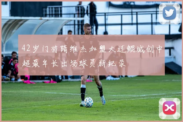42岁门将隋维杰加盟大连鲲城创中超最年长出场球员新纪录