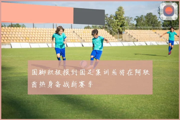 国脚积极报到国足集训或将在阿联酋热身备战新赛季