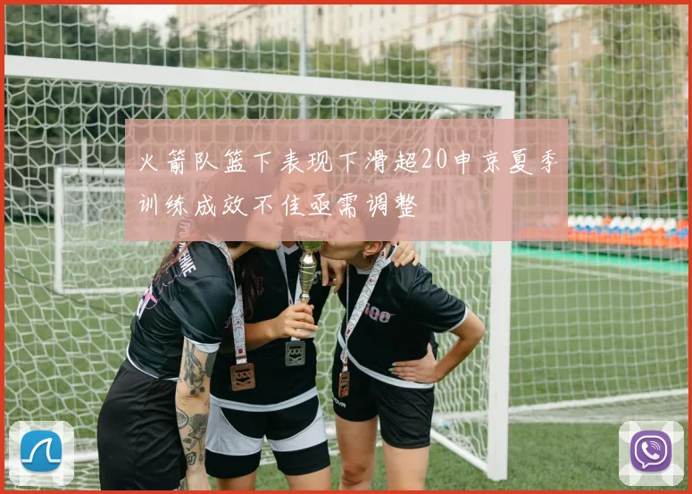 火箭队篮下表现下滑超20申京夏季训练成效不佳亟需调整
