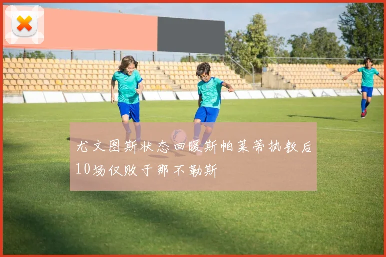 尤文图斯状态回暖斯帕莱蒂执教后10场仅败于那不勒斯