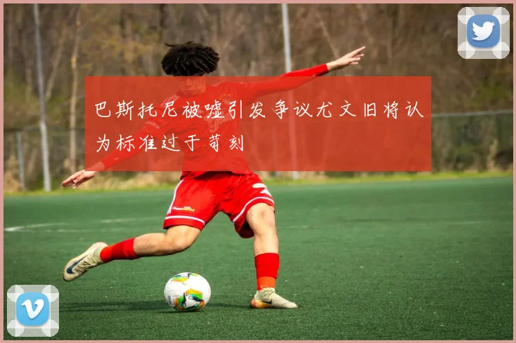巴斯托尼被嘘引发争议尤文旧将认为标准过于苛刻
