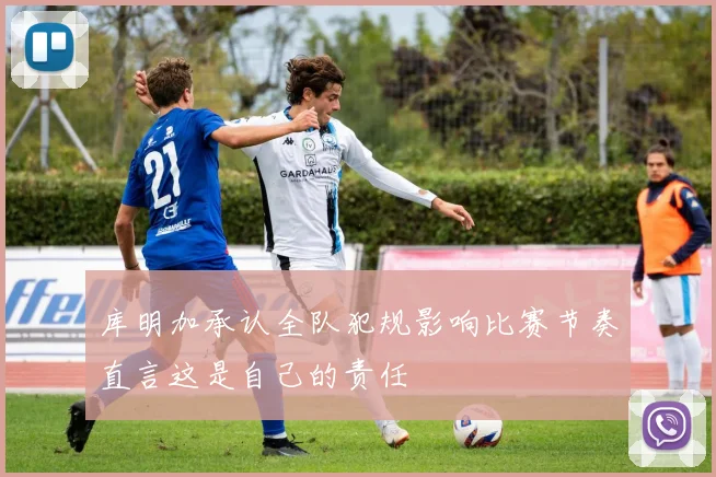 库明加承认全队犯规影响比赛节奏直言这是自己的责任