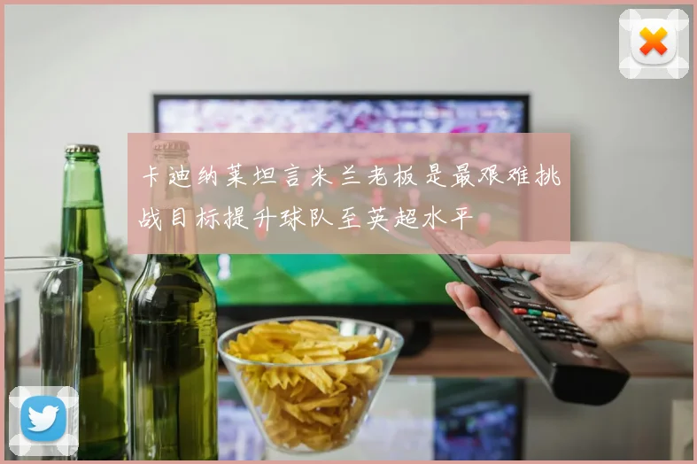 卡迪纳莱坦言米兰老板是最艰难挑战目标提升球队至英超水平