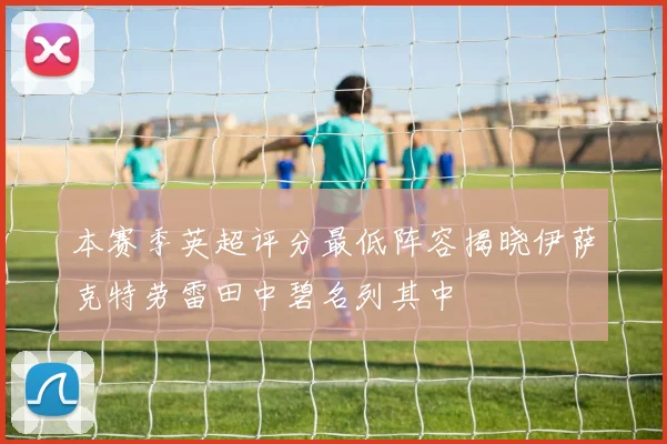 本赛季英超评分最低阵容揭晓伊萨克特劳雷田中碧名列其中