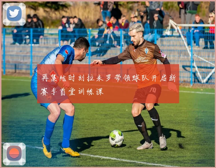 再集结时刻拉米罗带领球队开启新赛季首堂训练课