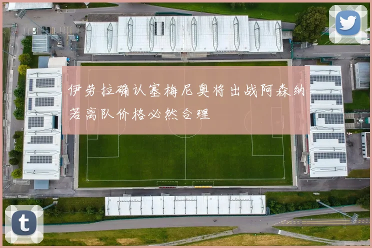 伊劳拉确认塞梅尼奥将出战阿森纳若离队价格必然合理