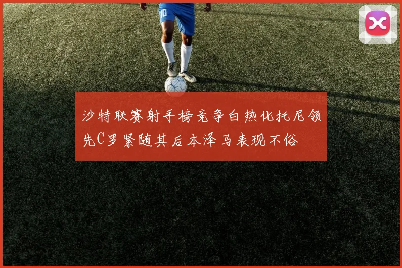 沙特联赛射手榜竞争白热化托尼领先C罗紧随其后本泽马表现不俗