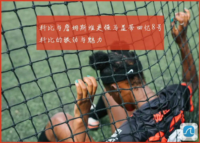 科比与詹姆斯谁更强马盖蒂回忆8号科比的狠劲与魅力