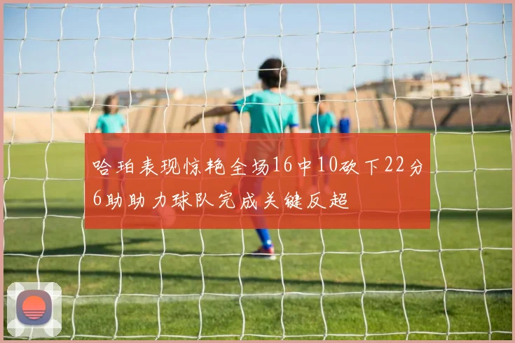 哈珀表现惊艳全场16中10砍下22分6助助力球队完成关键反超