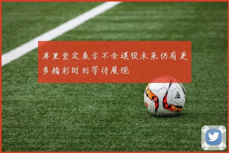 库里坚定表示不会退役未来仍有更多精彩时刻等待展现