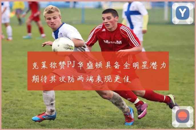 克莱称赞PJ华盛顿具备全明星潜力期待其攻防两端表现更佳