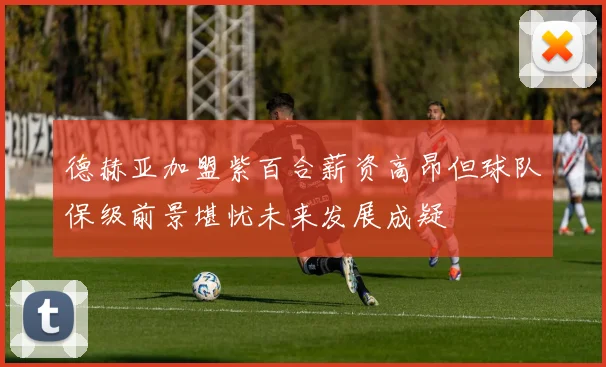 德赫亚加盟紫百合薪资高昂但球队保级前景堪忧未来发展成疑