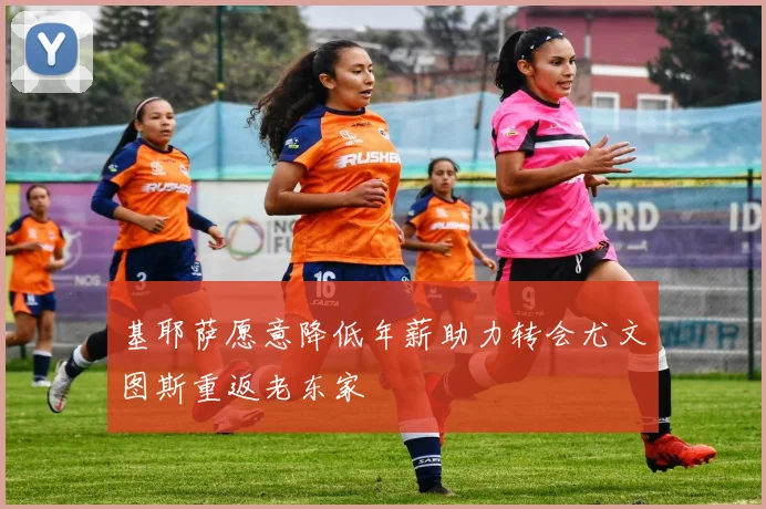 基耶萨愿意降低年薪助力转会尤文图斯重返老东家