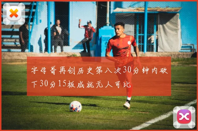 字母哥再创历史第八次30分钟内砍下30分15板成就无人可比