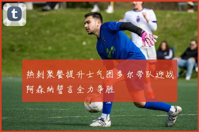 热刺聚餐提升士气图多尔带队迎战阿森纳誓言全力争胜