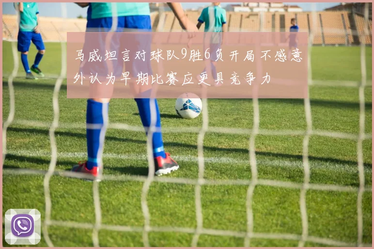 马威坦言对球队9胜6负开局不感意外认为早期比赛应更具竞争力