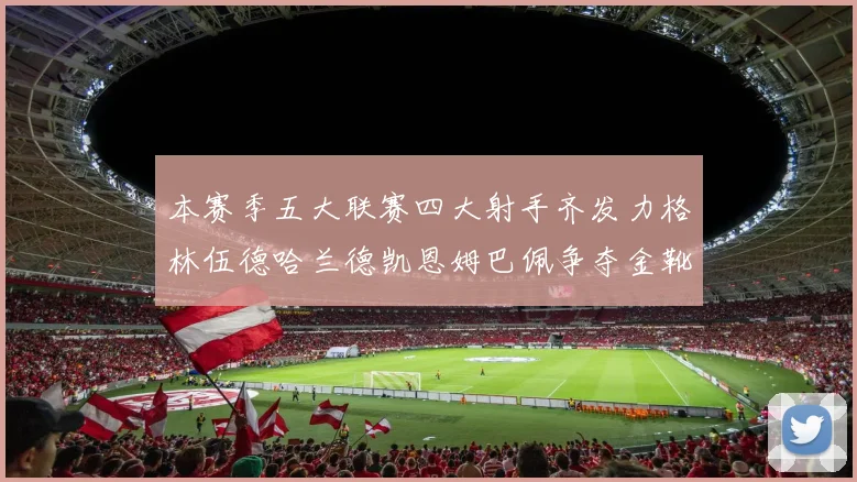 本赛季五大联赛四大射手齐发力格林伍德哈兰德凯恩姆巴佩争夺金靴荣耀