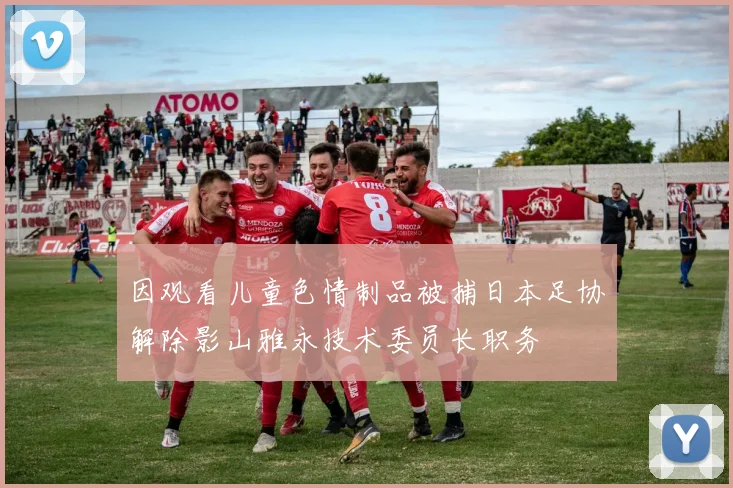 因观看儿童色情制品被捕日本足协解除影山雅永技术委员长职务