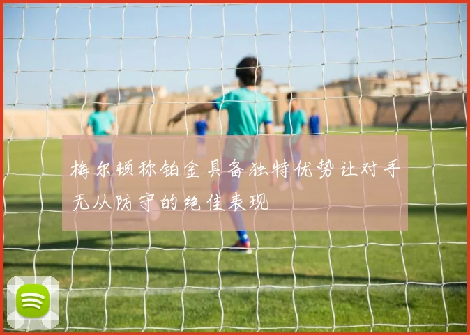 梅尔顿称铂金具备独特优势让对手无从防守的绝佳表现