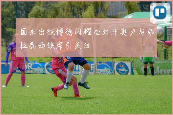 国米出征博德闪耀恰尔汗奥卢与弗拉泰西缺席引关注