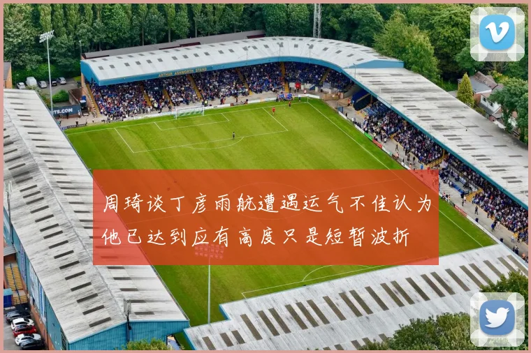 周琦谈丁彦雨航遭遇运气不佳认为他已达到应有高度只是短暂波折