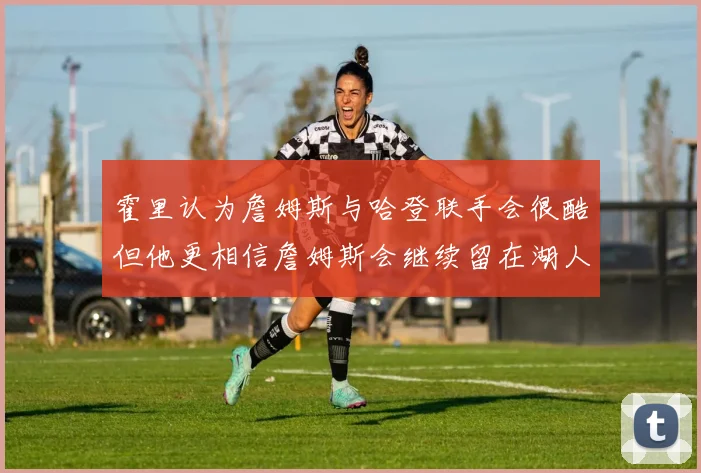 霍里认为詹姆斯与哈登联手会很酷但他更相信詹姆斯会继续留在湖人