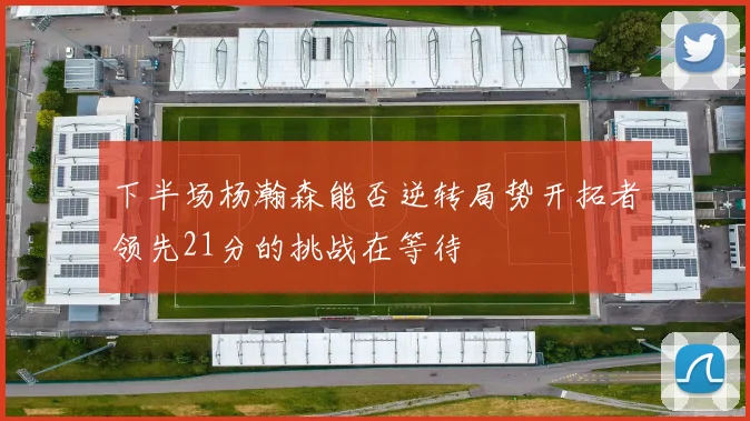下半场杨瀚森能否逆转局势开拓者领先21分的挑战在等待