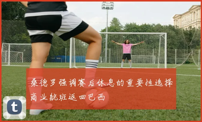 桑德罗强调赛后休息的重要性选择商业航班返回巴西