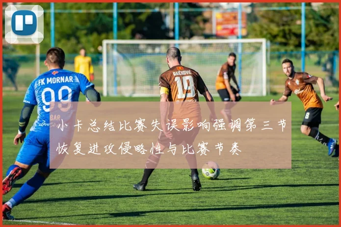 小卡总结比赛失误影响强调第三节恢复进攻侵略性与比赛节奏