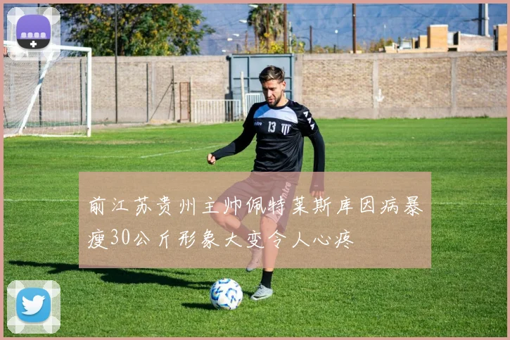 前江苏贵州主帅佩特莱斯库因病暴瘦30公斤形象大变令人心疼