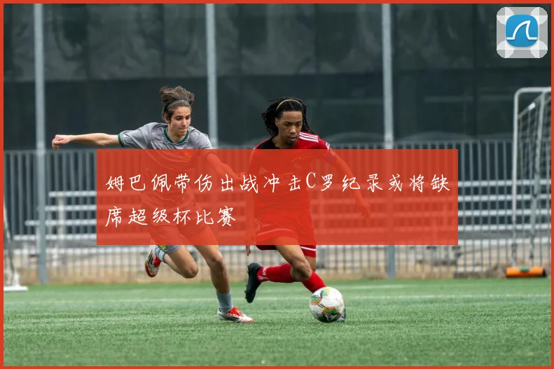 姆巴佩带伤出战冲击C罗纪录或将缺席超级杯比赛