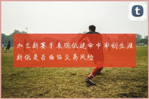 加兰新赛季表现低迷命中率创生涯新低是否面临交易风险