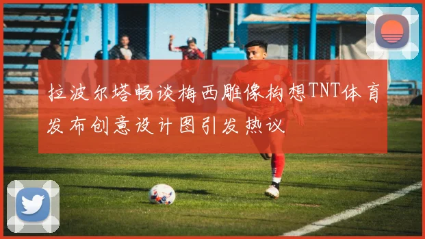 拉波尔塔畅谈梅西雕像构想TNT体育发布创意设计图引发热议