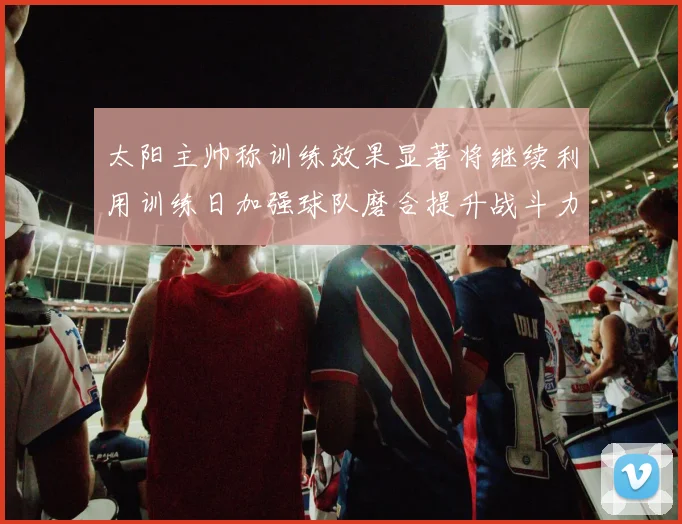 太阳主帅称训练效果显著将继续利用训练日加强球队磨合提升战斗力