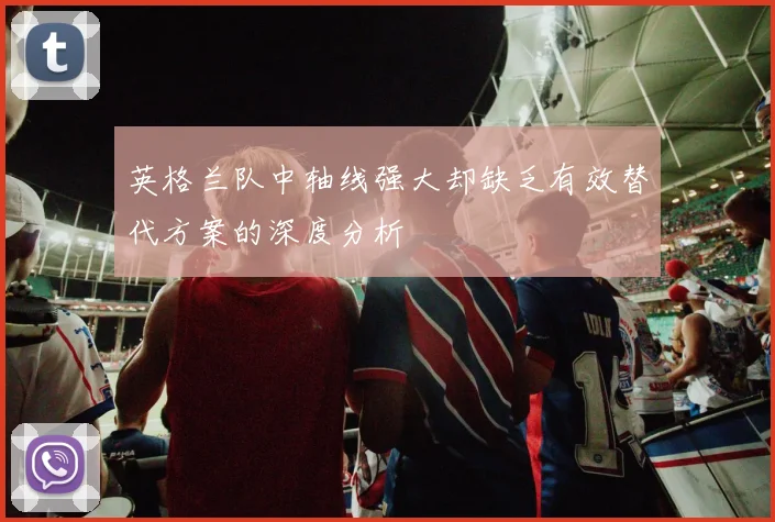 英格兰队中轴线强大却缺乏有效替代方案的深度分析