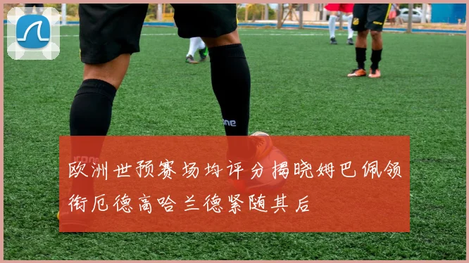 欧洲世预赛场均评分揭晓姆巴佩领衔厄德高哈兰德紧随其后