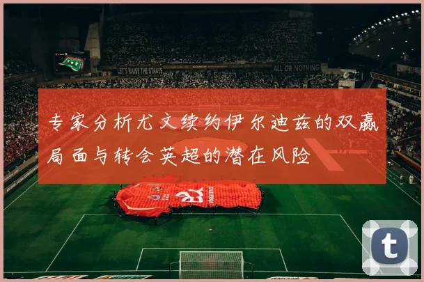 专家分析尤文续约伊尔迪兹的双赢局面与转会英超的潜在风险