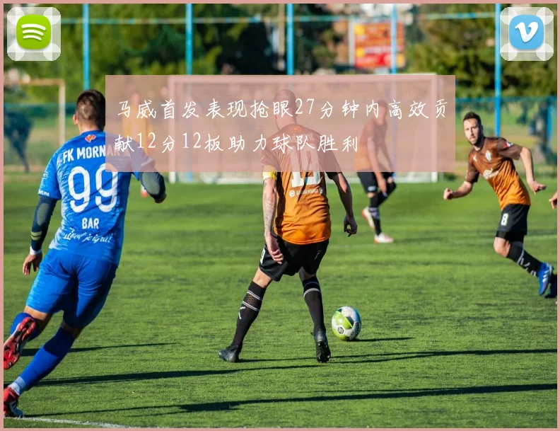 马威首发表现抢眼27分钟内高效贡献12分12板助力球队胜利