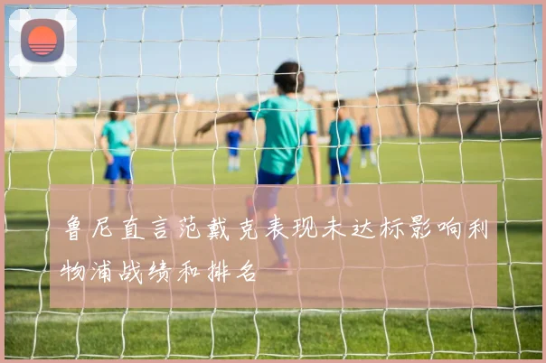鲁尼直言范戴克表现未达标影响利物浦战绩和排名